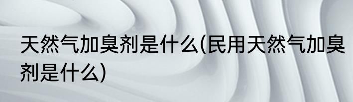 天然气加臭剂是什么(民用天然气加臭剂是什么)