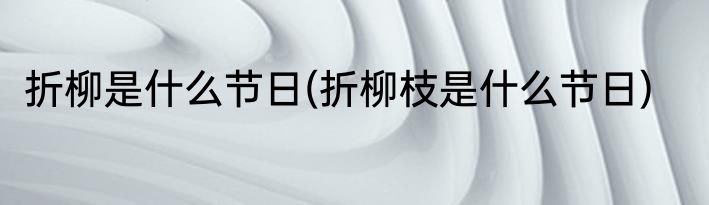 折柳是什么节日(折柳枝是什么节日)