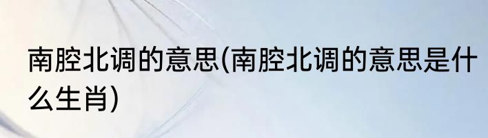 南腔北调的意思(南腔北调的意思是什么生肖)