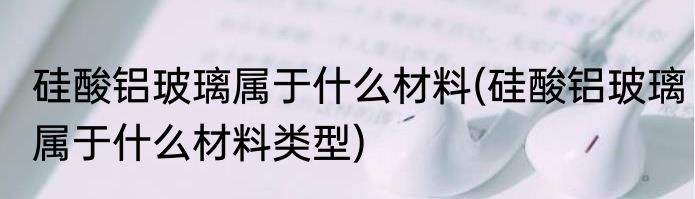 硅酸铝玻璃属于什么材料(硅酸铝玻璃属于什么材料类型)