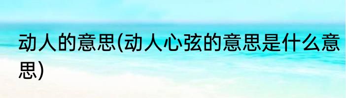 动人的意思(动人心弦的意思是什么意思)