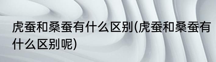 虎蚕和桑蚕有什么区别(虎蚕和桑蚕有什么区别呢)