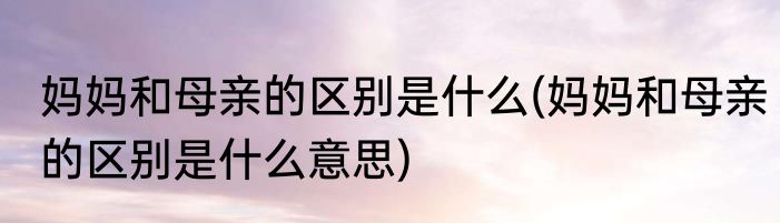 妈妈和母亲的区别是什么(妈妈和母亲的区别是什么意思)