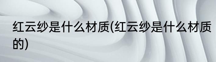 红云纱是什么材质(红云纱是什么材质的)