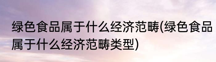 绿色食品属于什么经济范畴(绿色食品属于什么经济范畴类型)