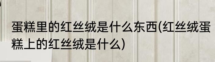 蛋糕里的红丝绒是什么东西(红丝绒蛋糕上的红丝绒是什么)