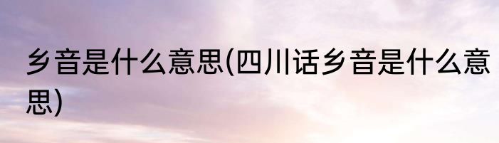 乡音是什么意思(四川话乡音是什么意思)