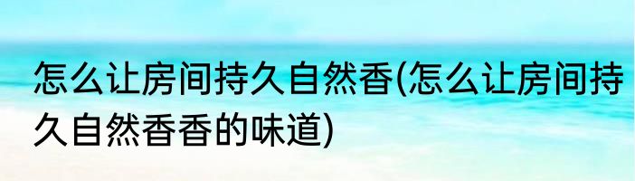 怎么让房间持久自然香(怎么让房间持久自然香香的味道)
