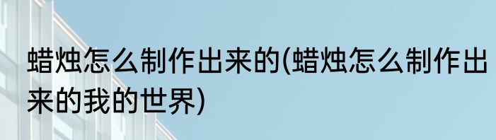 蜡烛怎么制作出来的(蜡烛怎么制作出来的我的世界)