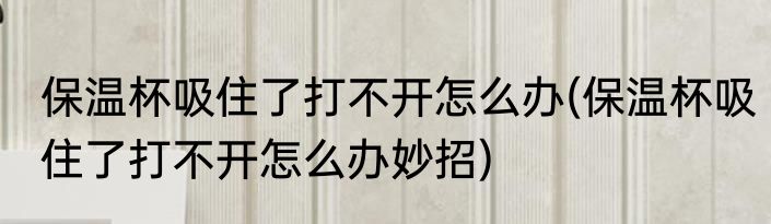 保温杯吸住了打不开怎么办(保温杯吸住了打不开怎么办妙招)