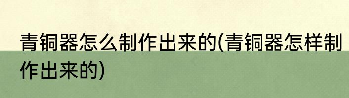 青铜器怎么制作出来的(青铜器怎样制作出来的)