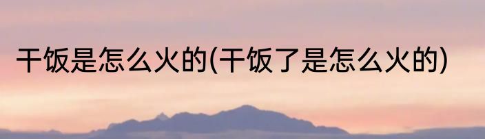 干饭是怎么火的(干饭了是怎么火的)