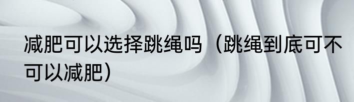 减肥可以选择跳绳吗（跳绳到底可不可以减肥）