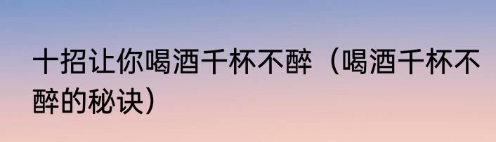 十招让你喝酒千杯不醉（喝酒千杯不醉的秘诀）