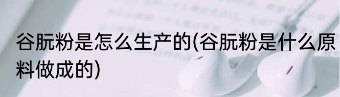 谷朊粉是怎么生产的(谷朊粉是什么原料做成的)
