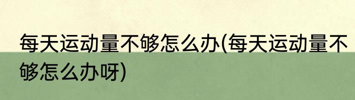 每天运动量不够怎么办(每天运动量不够怎么办呀)