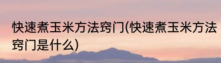 快速煮玉米方法窍门(快速煮玉米方法窍门是什么)