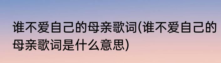 谁不爱自己的母亲歌词(谁不爱自己的母亲歌词是什么意思)