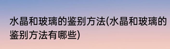 水晶和玻璃的鉴别方法(水晶和玻璃的鉴别方法有哪些)