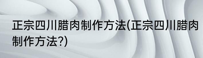 正宗四川腊肉制作方法(正宗四川腊肉制作方法?)