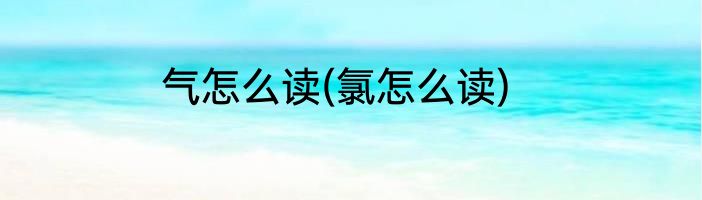 气怎么读(氯怎么读)