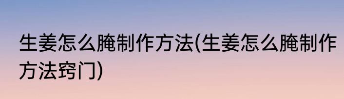 生姜怎么腌制作方法(生姜怎么腌制作方法窍门)