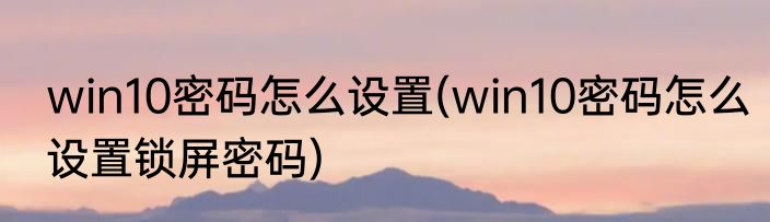 win10密码怎么设置(win10密码怎么设置锁屏密码)