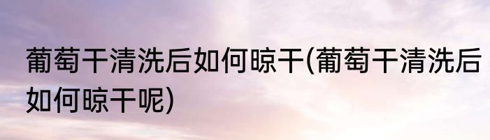 葡萄干清洗后如何晾干(葡萄干清洗后如何晾干呢)
