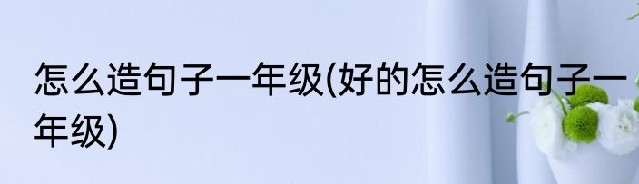 怎么造句子一年级(好的怎么造句子一年级)