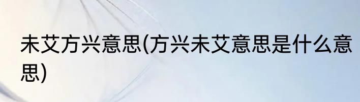未艾方兴意思(方兴未艾意思是什么意思)