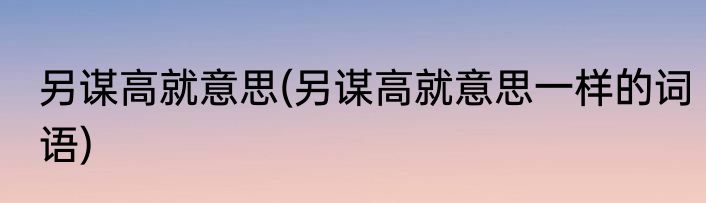 另谋高就意思(另谋高就意思一样的词语)