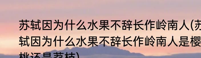 苏轼因为什么水果不辞长作岭南人(苏轼因为什么水果不辞长作岭南人是樱桃还是荔枝)