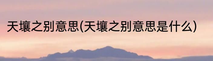 天壤之别意思(天壤之别意思是什么)