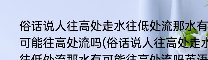 俗话说人往高处走水往低处流那水有可能往高处流吗(俗话说人往高处走水往低处流那水有可能往高处流吗英语)