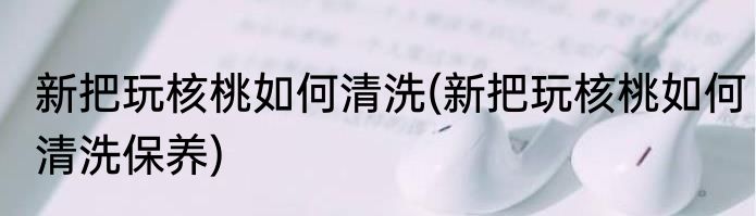 新把玩核桃如何清洗(新把玩核桃如何清洗保养)