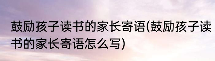 鼓励孩子读书的家长寄语(鼓励孩子读书的家长寄语怎么写)