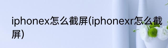 iphonex怎么截屏(iphonexr怎么截屏)