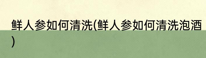 鲜人参如何清洗(鲜人参如何清洗泡酒)