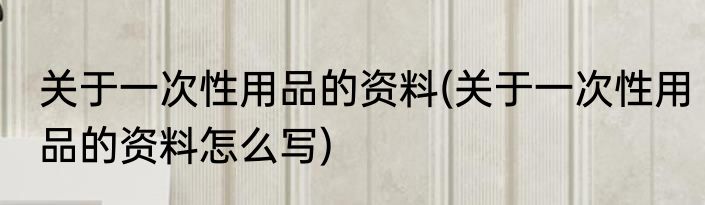 关于一次性用品的资料(关于一次性用品的资料怎么写)