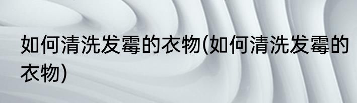 如何清洗发霉的衣物(如何清洗发霉的衣物)