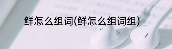 鲜怎么组词(鲜怎么组词组)