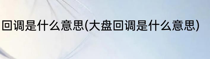 回调是什么意思(大盘回调是什么意思)