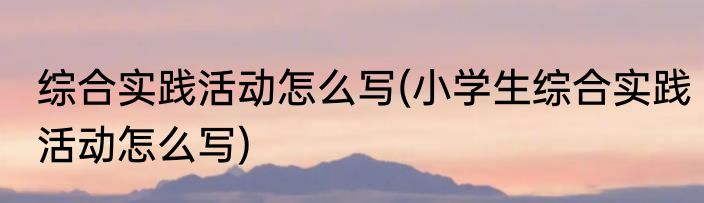 综合实践活动怎么写(小学生综合实践活动怎么写)