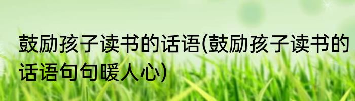 鼓励孩子读书的话语(鼓励孩子读书的话语句句暖人心)