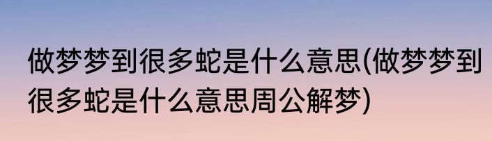 做梦梦到很多蛇是什么意思(做梦梦到很多蛇是什么意思周公解梦)
