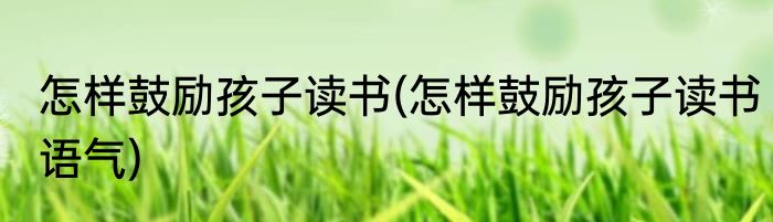 怎样鼓励孩子读书(怎样鼓励孩子读书语气)