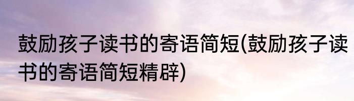 鼓励孩子读书的寄语简短(鼓励孩子读书的寄语简短精辟)