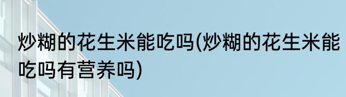 炒糊的花生米能吃吗(炒糊的花生米能吃吗有营养吗)