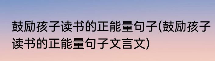 鼓励孩子读书的正能量句子(鼓励孩子读书的正能量句子文言文)