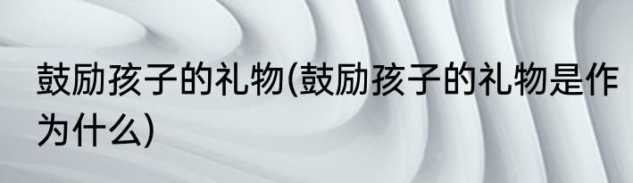 鼓励孩子的礼物(鼓励孩子的礼物是作为什么)